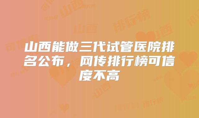 山西能做三代试管医院排名公布,网传排行榜可信度不高