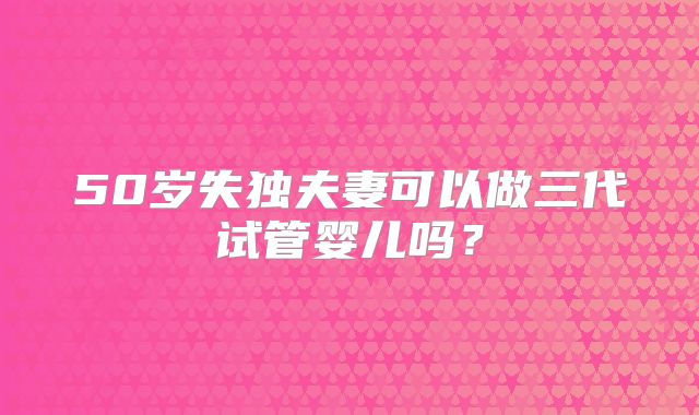 50岁失独夫妻可以做三代试管婴儿吗？