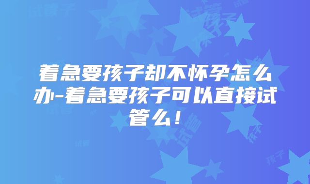 着急要孩子却不怀孕怎么办-着急要孩子可以直接试管么！