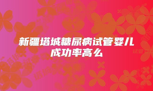 新疆塔城糖尿病试管婴儿成功率高么