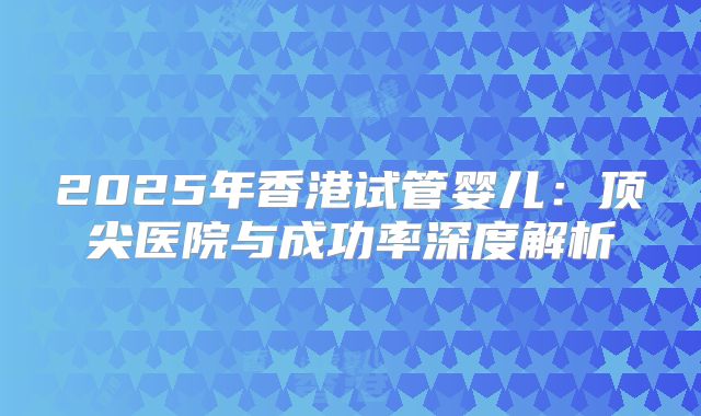 2025年香港试管婴儿：顶尖医院与成功率深度解析