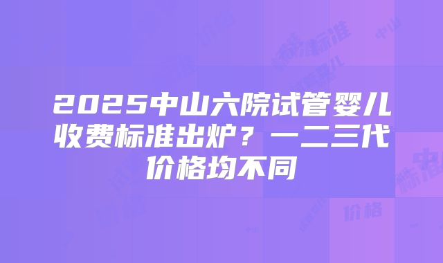 2025中山六院试管婴儿收费标准出炉？一二三代价格均不同