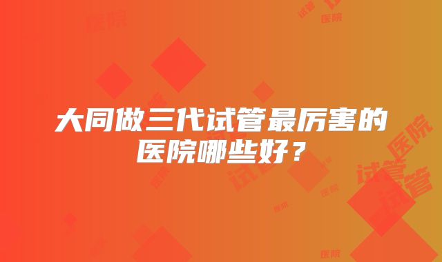 大同做三代试管最厉害的医院哪些好？