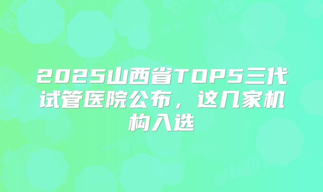 2025山西省TOP5三代试管医院公布,这几家机构入选