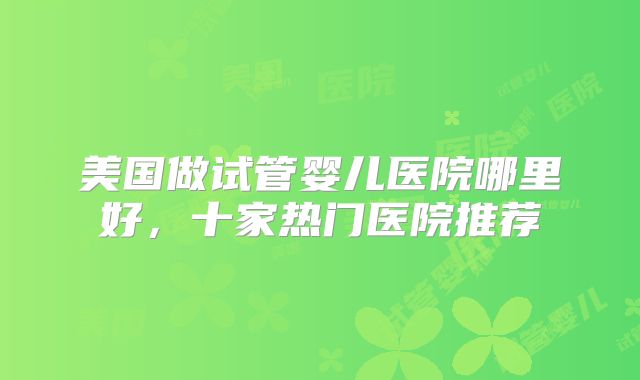 美国做试管婴儿医院哪里好，十家热门医院推荐