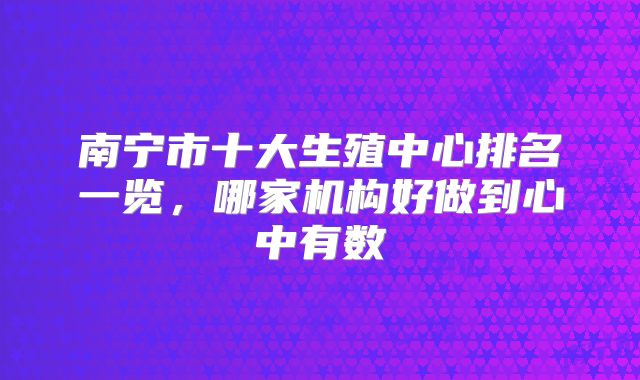 南宁市十大生殖中心排名一览，哪家机构好做到心中有数