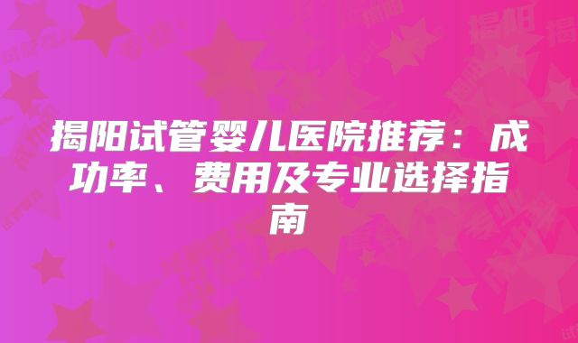 揭阳试管婴儿医院推荐：成功率、费用及专业选择指南