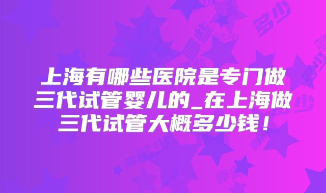 上海有哪些医院是专门做三代试管婴儿的_在上海做三代试管大概多少钱！
