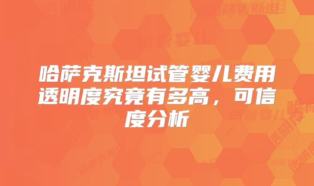 哈萨克斯坦试管婴儿费用透明度究竟有多高，可信度分析