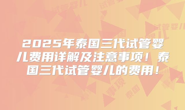 2025年泰国三代试管婴儿费用详解及注意事项！泰国三代试管婴儿的费用！