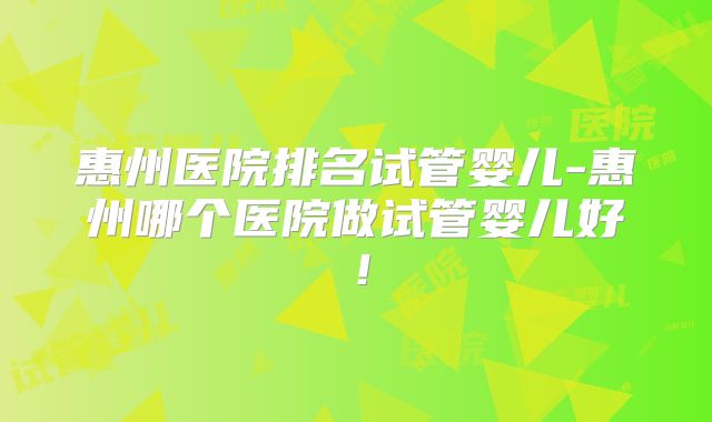 惠州医院排名试管婴儿-惠州哪个医院做试管婴儿好!