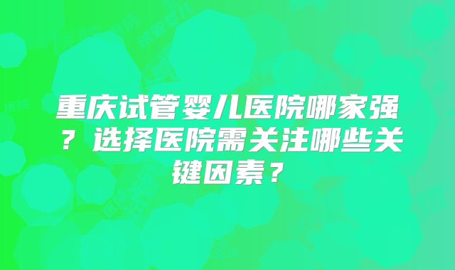 重庆试管婴儿医院哪家强？选择医院需关注哪些关键因素？
