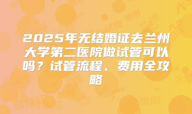 2025年无结婚证去兰州大学第二医院做试管可以吗？试管流程、费用全攻略