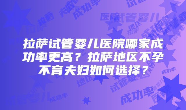 拉萨试管婴儿医院哪家成功率更高？拉萨地区不孕不育夫妇如何选择？