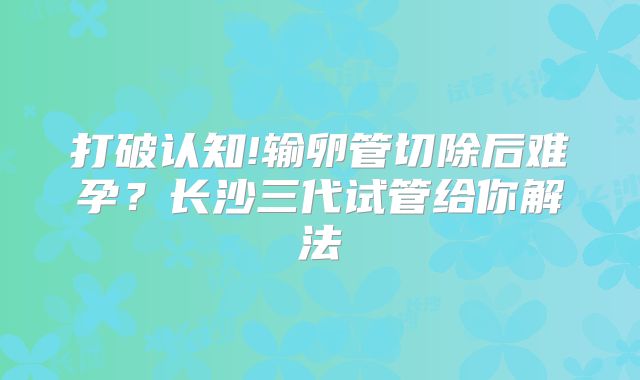 打破认知!输卵管切除后难孕？长沙三代试管给你解法