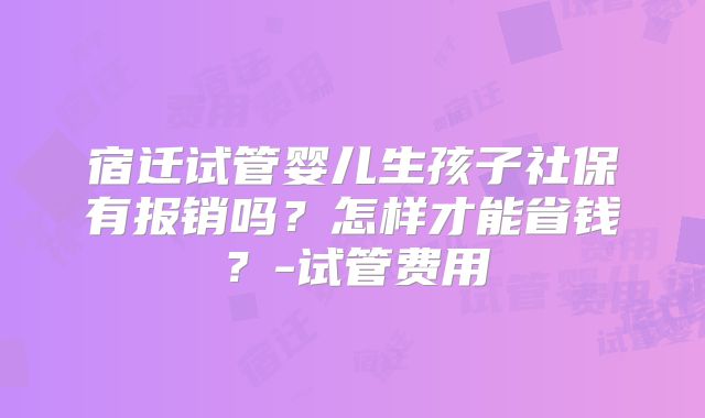 宿迁试管婴儿生孩子社保有报销吗？怎样才能省钱？-试管费用