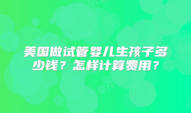 美国做试管婴儿生孩子多少钱？怎样计算费用？
