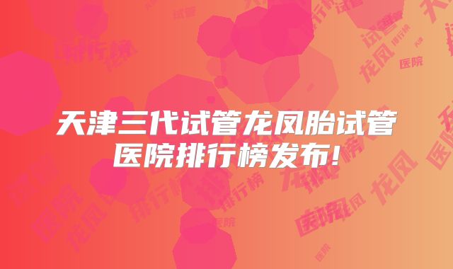 天津三代试管龙凤胎试管医院排行榜发布!