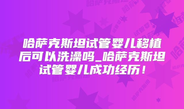 哈萨克斯坦试管婴儿移植后可以洗澡吗_哈萨克斯坦试管婴儿成功经历!