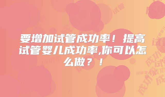 要增加试管成功率！提高试管婴儿成功率,你可以怎么做？！