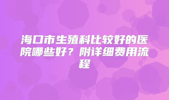 海口市生殖科比较好的医院哪些好?附详细费用流程