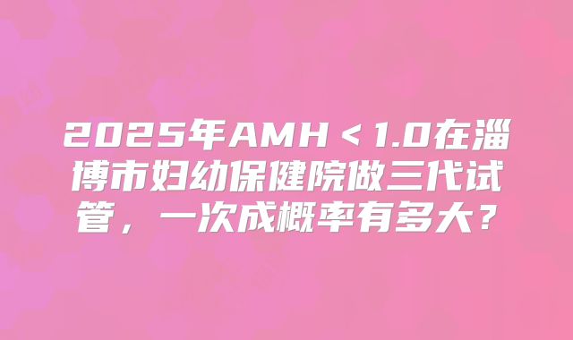 2025年AMH＜1.0在淄博市妇幼保健院做三代试管，一次成概率有多大？