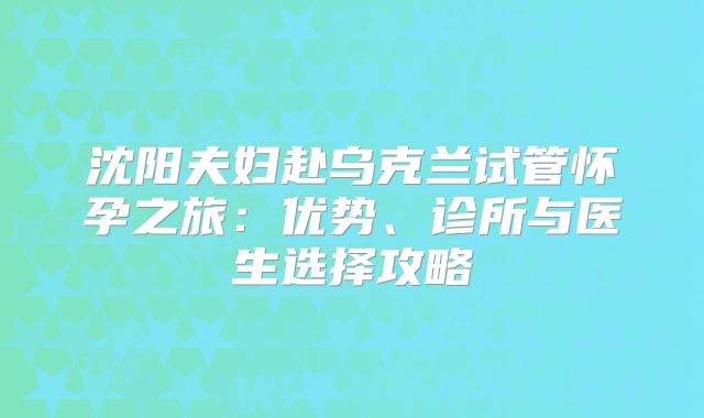 沈阳夫妇赴乌克兰试管怀孕之旅：优势、诊所与医生选择攻略
