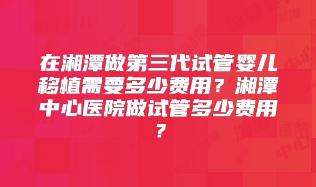 在湘潭做第三代试管婴儿移植需要多少费用？湘潭中心医院做试管多少费用？