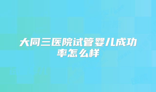 大同三医院试管婴儿成功率怎么样
