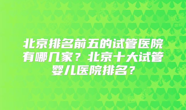 北京排名前五的试管医院有哪几家？北京十大试管婴儿医院排名？