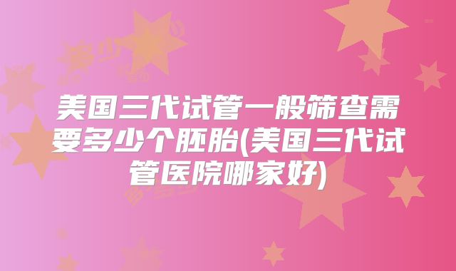 美国三代试管一般筛查需要多少个胚胎(美国三代试管医院哪家好)