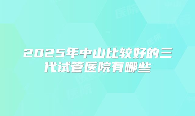 2025年中山比较好的三代试管医院有哪些
