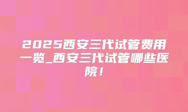 2025西安三代试管费用一览_西安三代试管哪些医院！