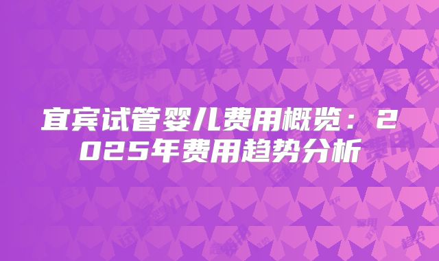 宜宾试管婴儿费用概览：2025年费用趋势分析