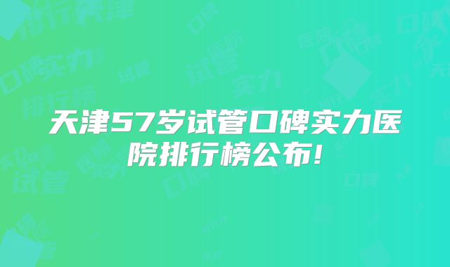 天津57岁试管口碑实力医院排行榜公布!