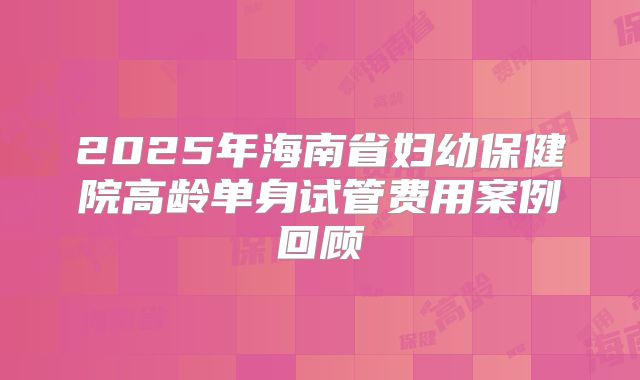 2025年海南省妇幼保健院高龄单身试管费用案例回顾