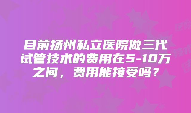 目前扬州私立医院做三代试管技术的费用在5-10万之间,费用能接受吗?