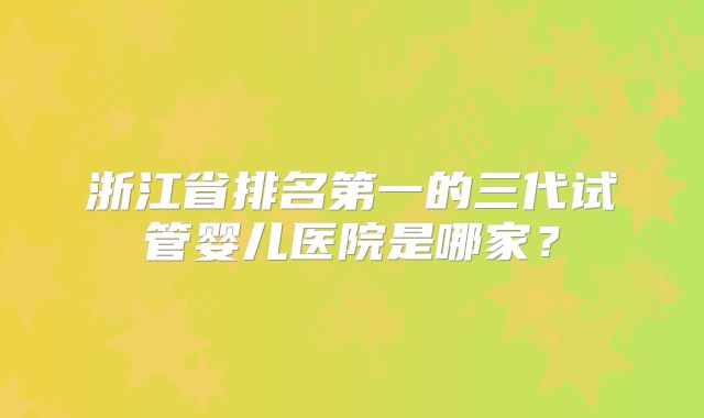 浙江省排名第一的三代试管婴儿医院是哪家？