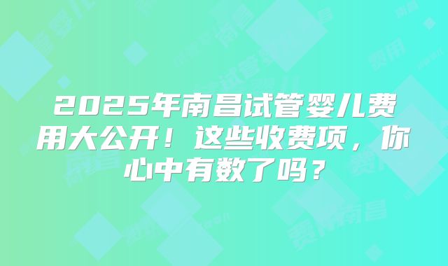 2025年南昌试管婴儿费用大公开！这些收费项，你心中有数了吗？