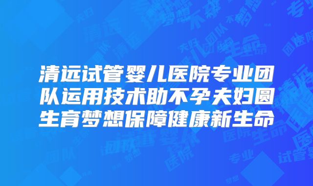 清远试管婴儿医院专业团队运用技术助不孕夫妇圆生育梦想保障健康新生命