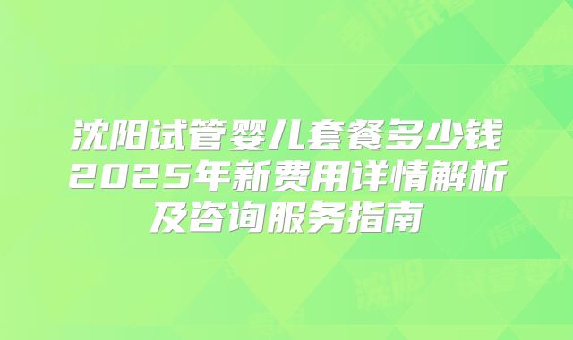 沈阳试管婴儿套餐多少钱2025年新费用详情解析及咨询服务指南