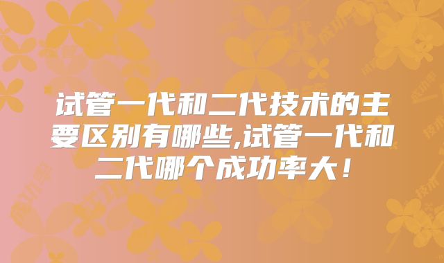 试管一代和二代技术的主要区别有哪些,试管一代和二代哪个成功率大！