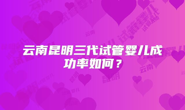 云南昆明三代试管婴儿成功率如何?