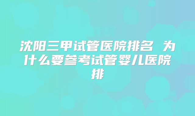 沈阳三甲试管医院排名 为什么要参考试管婴儿医院排
