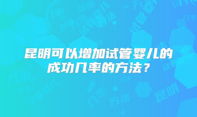 昆明可以增加试管婴儿的成功几率的方法？