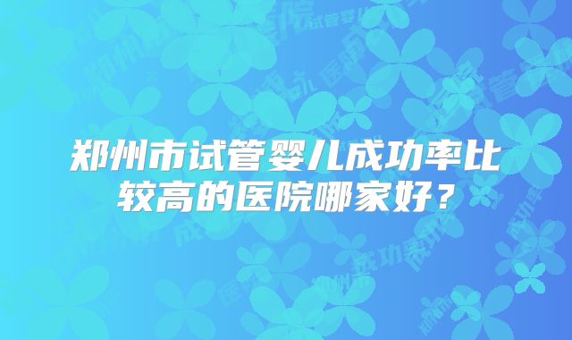 郑州市试管婴儿成功率比较高的医院哪家好？