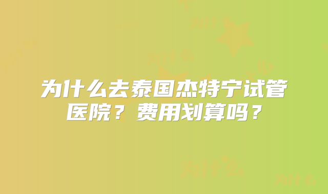 为什么去泰国杰特宁试管医院?费用划算吗?