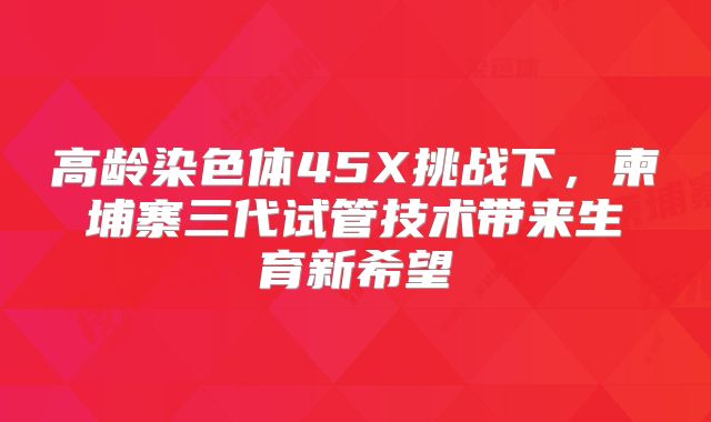 高龄染色体45X挑战下，柬埔寨三代试管技术带来生育新希望