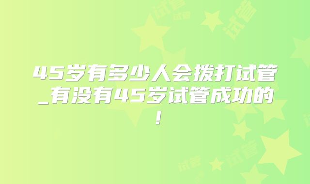 45岁有多少人会拨打试管_有没有45岁试管成功的！