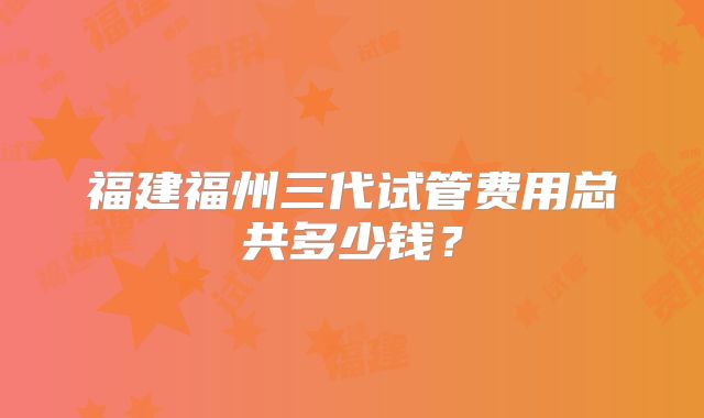 福建福州三代试管费用总共多少钱？